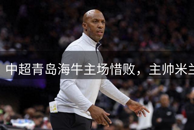 中超青岛海牛主场惜败，主帅米兰强调全力备战德比战