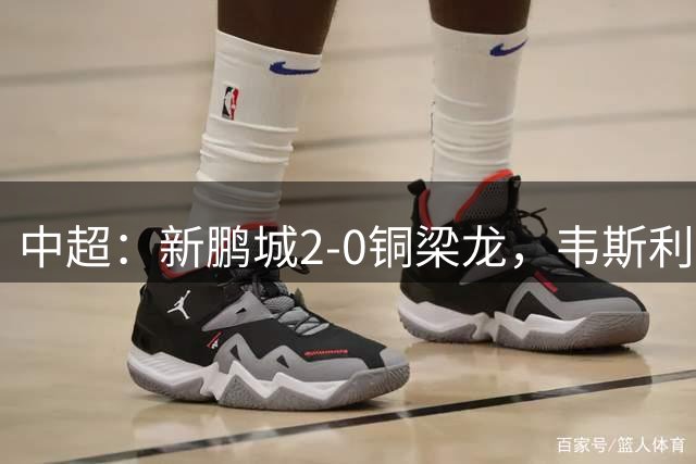 中超：新鹏城2-0铜梁龙，韦斯利破门+失点，姜至鹏建功