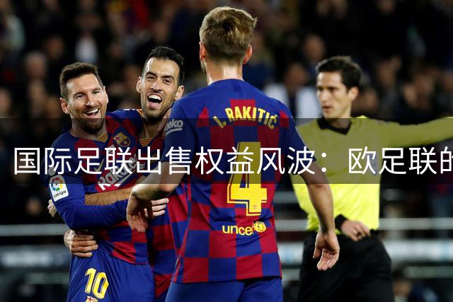 国际足联出售权益风波：欧足联的反击与足坛权力博弈