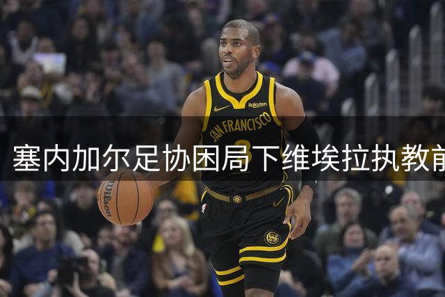 塞内加尔足协困局下维埃拉执教前景未定
