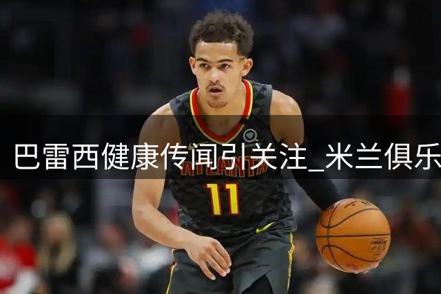 巴雷西健康传闻引关注 米兰俱乐部辟谣并呼吁保护隐私